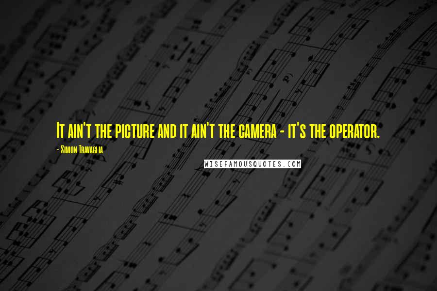 Simon Travaglia Quotes: It ain't the picture and it ain't the camera - it's the operator.