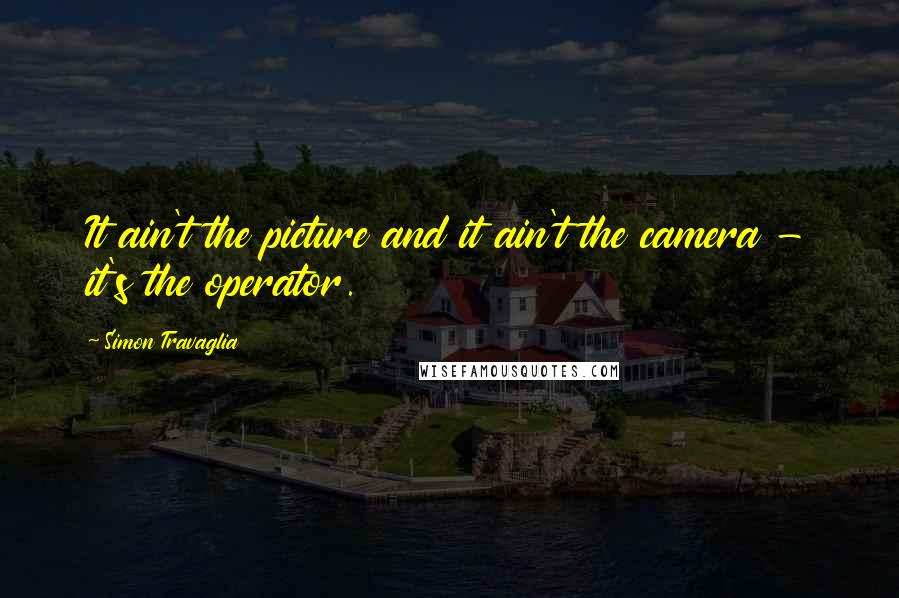 Simon Travaglia Quotes: It ain't the picture and it ain't the camera - it's the operator.