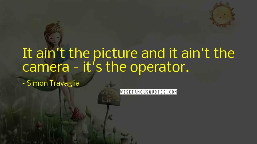 Simon Travaglia Quotes: It ain't the picture and it ain't the camera - it's the operator.