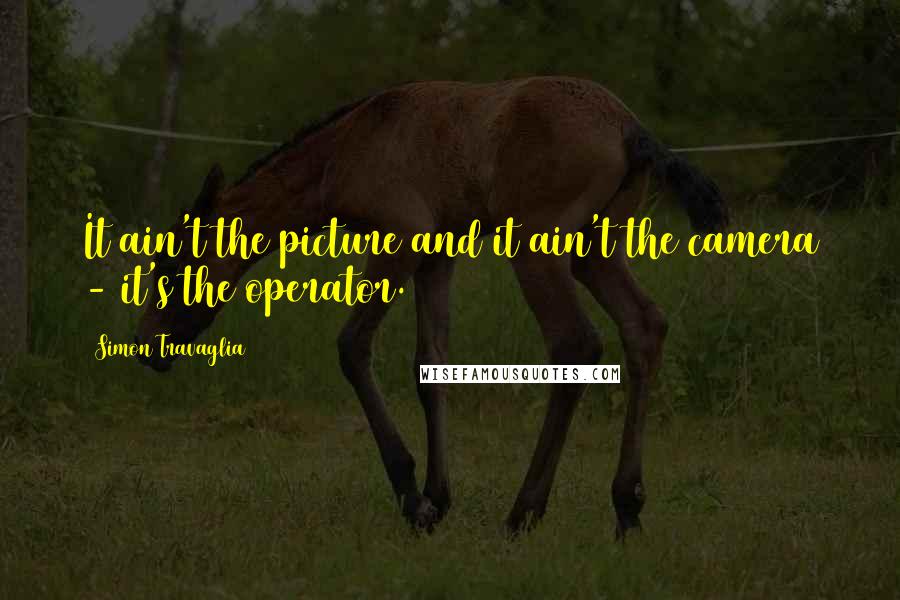 Simon Travaglia Quotes: It ain't the picture and it ain't the camera - it's the operator.