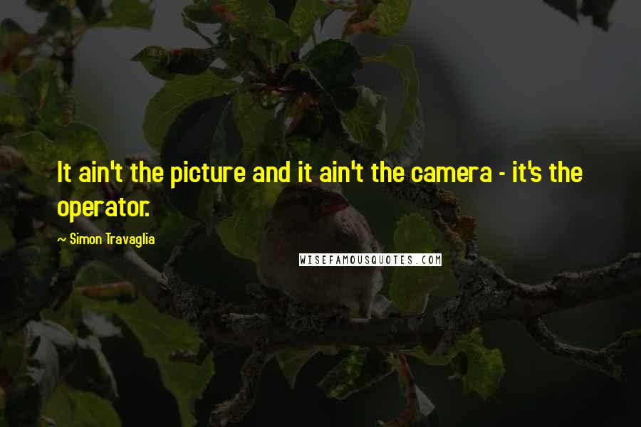 Simon Travaglia Quotes: It ain't the picture and it ain't the camera - it's the operator.