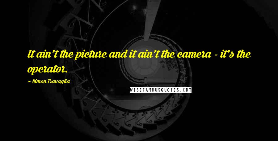 Simon Travaglia Quotes: It ain't the picture and it ain't the camera - it's the operator.