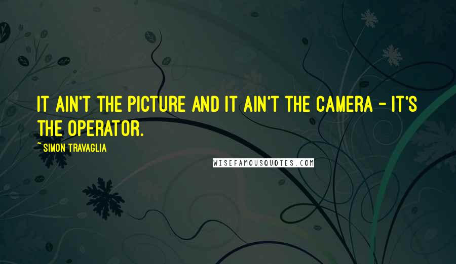 Simon Travaglia Quotes: It ain't the picture and it ain't the camera - it's the operator.