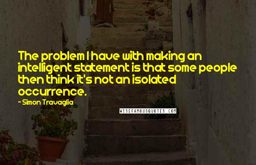 Simon Travaglia Quotes: The problem I have with making an intelligent statement is that some people then think it's not an isolated occurrence.