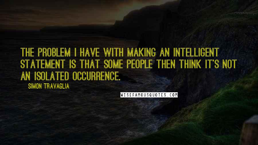 Simon Travaglia Quotes: The problem I have with making an intelligent statement is that some people then think it's not an isolated occurrence.