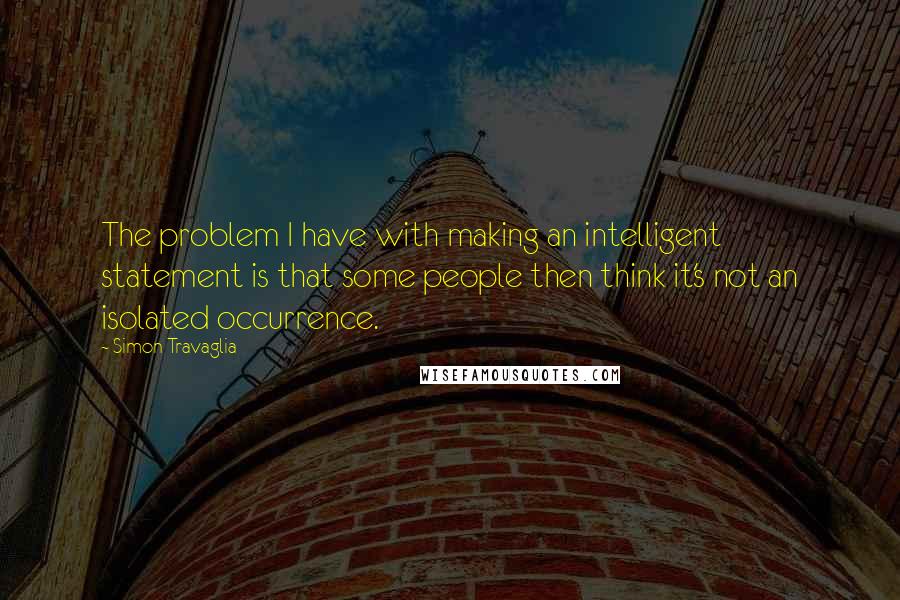 Simon Travaglia Quotes: The problem I have with making an intelligent statement is that some people then think it's not an isolated occurrence.