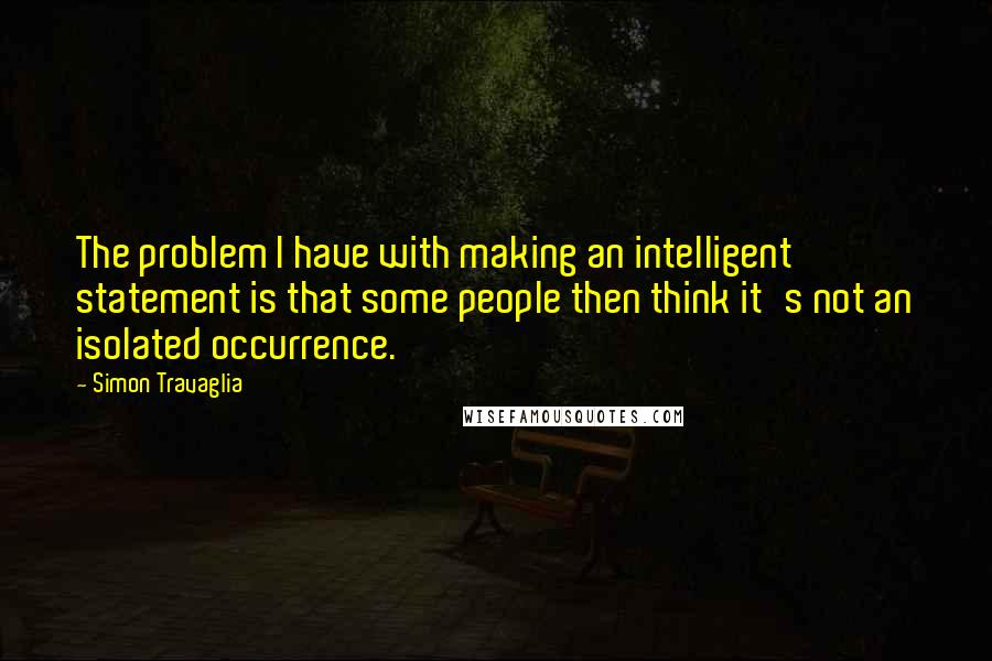 Simon Travaglia Quotes: The problem I have with making an intelligent statement is that some people then think it's not an isolated occurrence.
