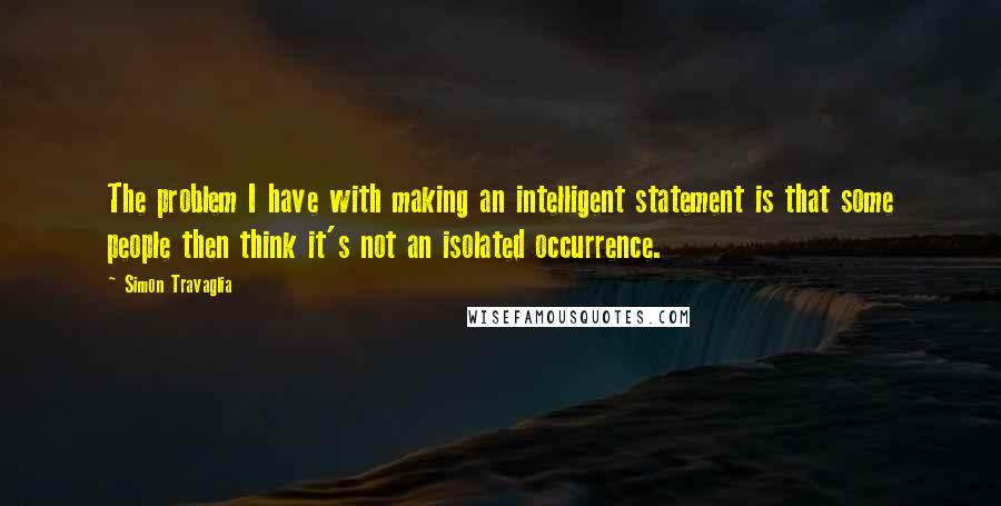 Simon Travaglia Quotes: The problem I have with making an intelligent statement is that some people then think it's not an isolated occurrence.