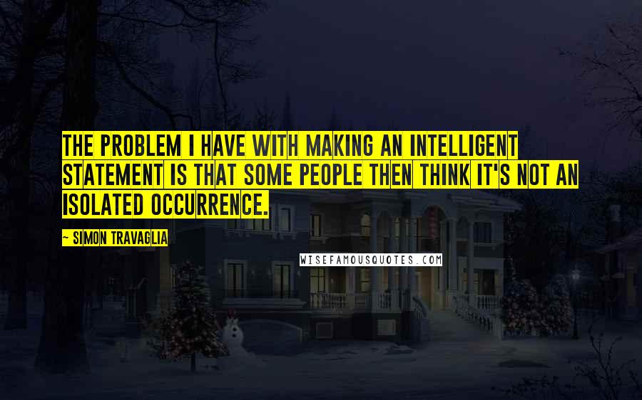 Simon Travaglia Quotes: The problem I have with making an intelligent statement is that some people then think it's not an isolated occurrence.