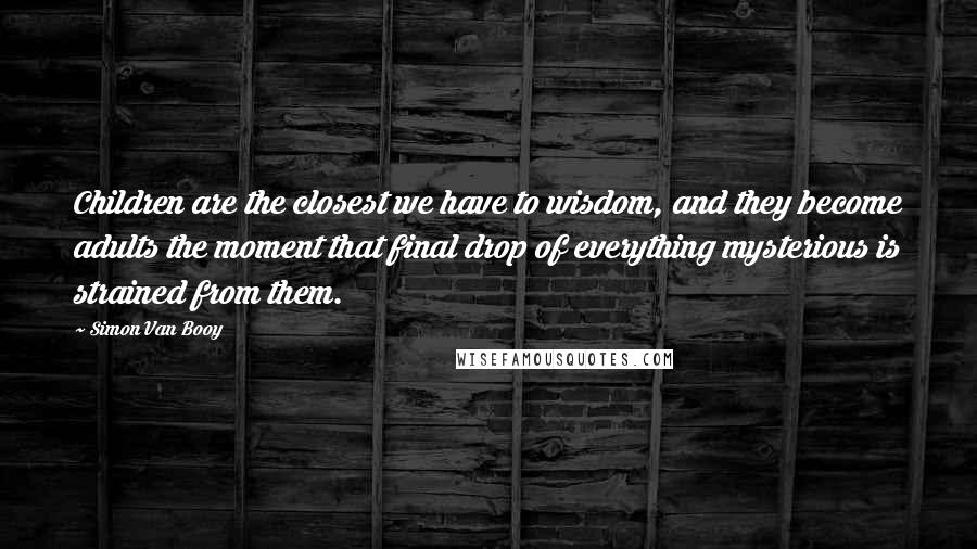 Simon Van Booy Quotes: Children are the closest we have to wisdom, and they become adults the moment that final drop of everything mysterious is strained from them.