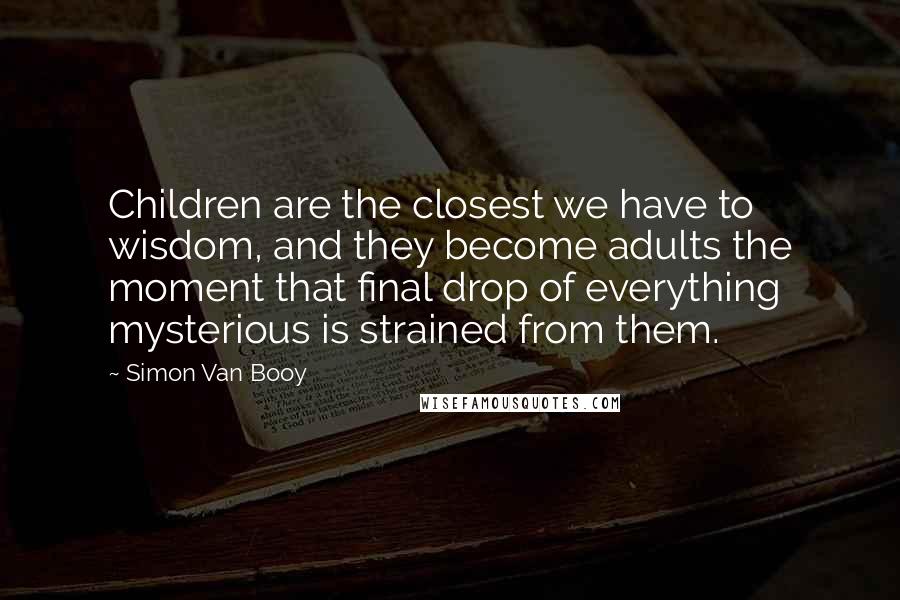 Simon Van Booy Quotes: Children are the closest we have to wisdom, and they become adults the moment that final drop of everything mysterious is strained from them.