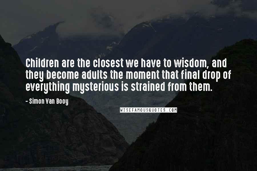 Simon Van Booy Quotes: Children are the closest we have to wisdom, and they become adults the moment that final drop of everything mysterious is strained from them.