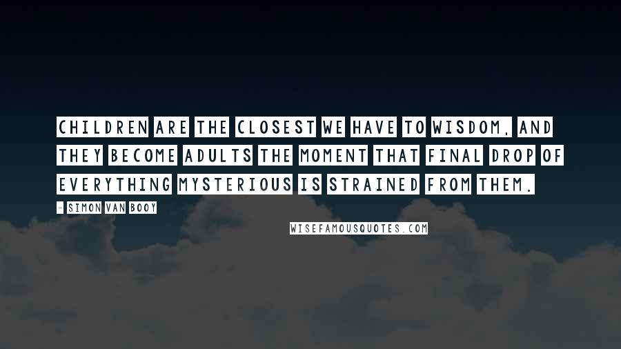 Simon Van Booy Quotes: Children are the closest we have to wisdom, and they become adults the moment that final drop of everything mysterious is strained from them.