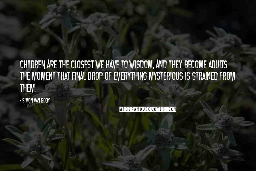 Simon Van Booy Quotes: Children are the closest we have to wisdom, and they become adults the moment that final drop of everything mysterious is strained from them.