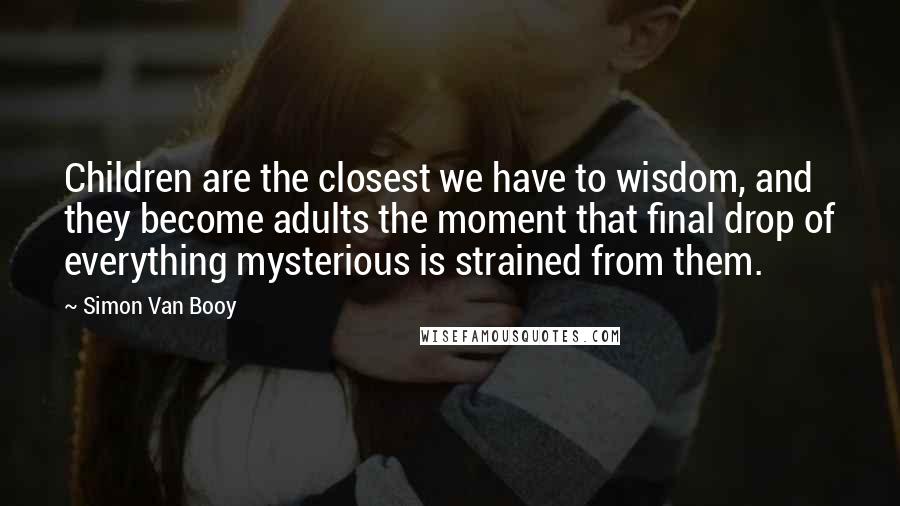 Simon Van Booy Quotes: Children are the closest we have to wisdom, and they become adults the moment that final drop of everything mysterious is strained from them.