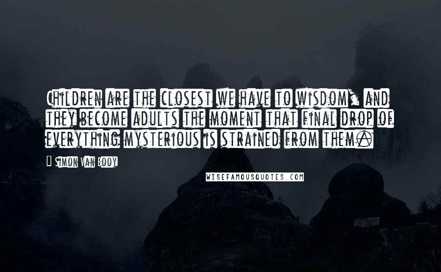 Simon Van Booy Quotes: Children are the closest we have to wisdom, and they become adults the moment that final drop of everything mysterious is strained from them.