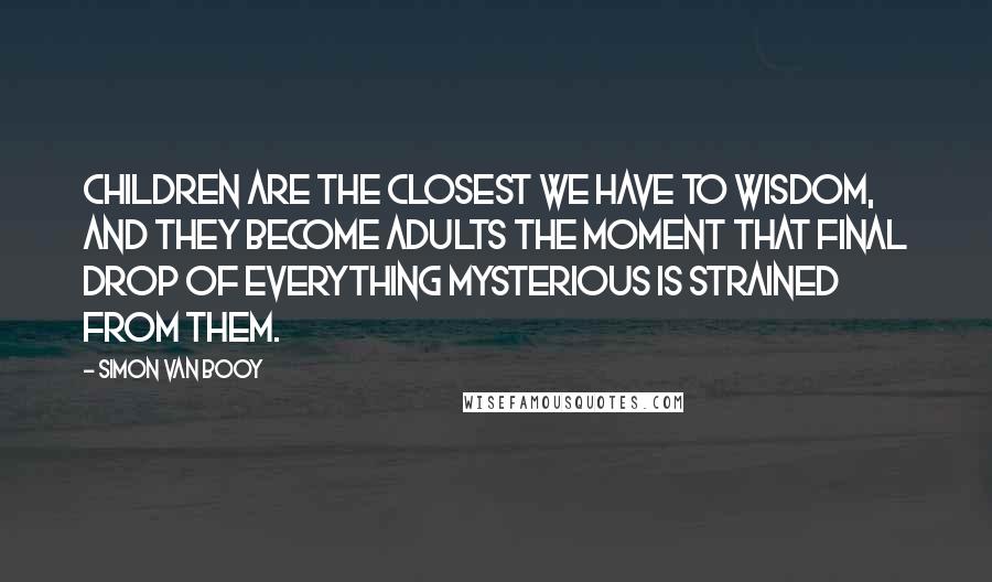 Simon Van Booy Quotes: Children are the closest we have to wisdom, and they become adults the moment that final drop of everything mysterious is strained from them.