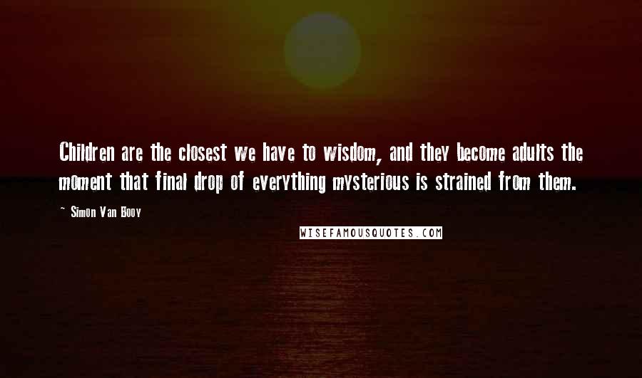 Simon Van Booy Quotes: Children are the closest we have to wisdom, and they become adults the moment that final drop of everything mysterious is strained from them.