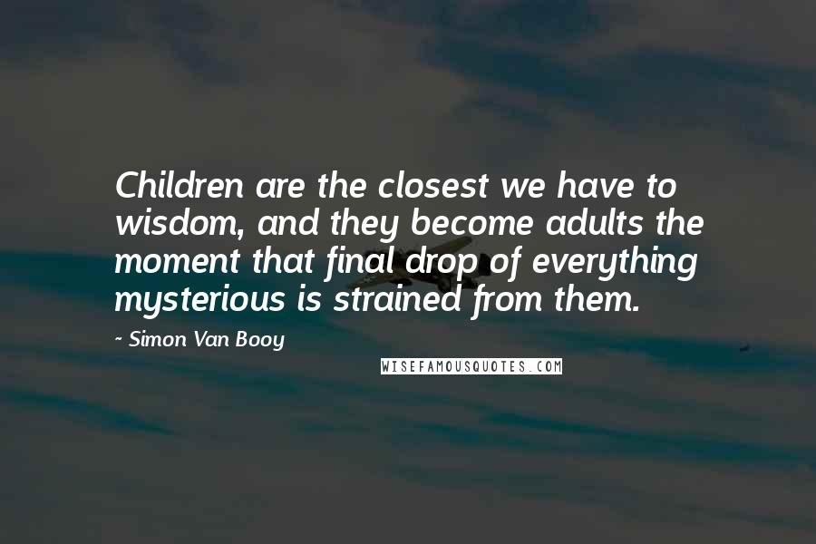 Simon Van Booy Quotes: Children are the closest we have to wisdom, and they become adults the moment that final drop of everything mysterious is strained from them.