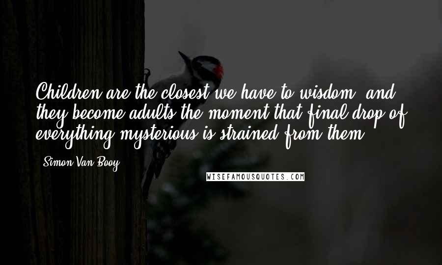 Simon Van Booy Quotes: Children are the closest we have to wisdom, and they become adults the moment that final drop of everything mysterious is strained from them.