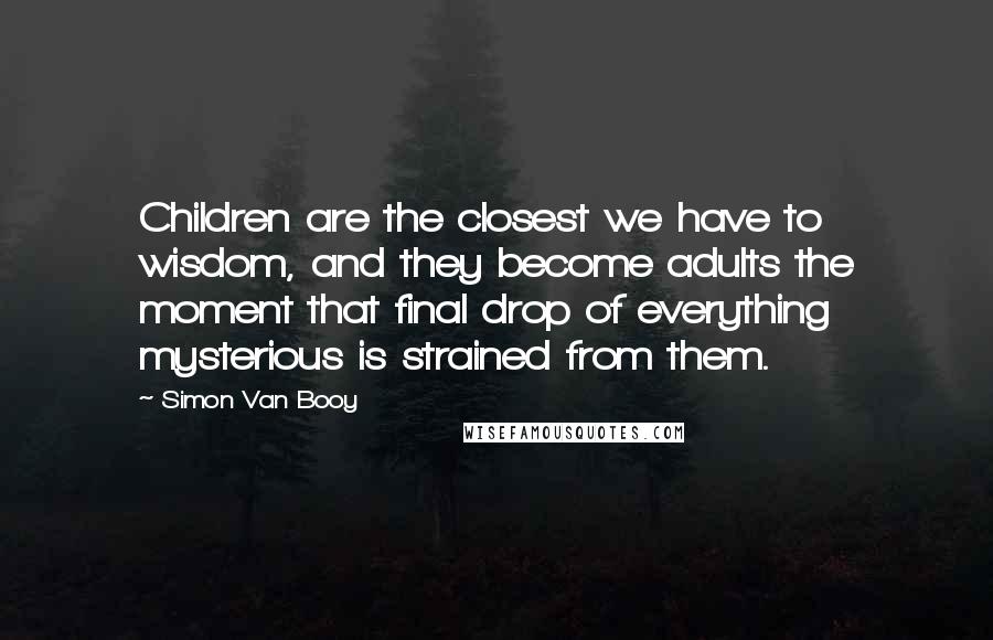 Simon Van Booy Quotes: Children are the closest we have to wisdom, and they become adults the moment that final drop of everything mysterious is strained from them.