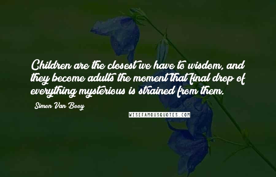 Simon Van Booy Quotes: Children are the closest we have to wisdom, and they become adults the moment that final drop of everything mysterious is strained from them.