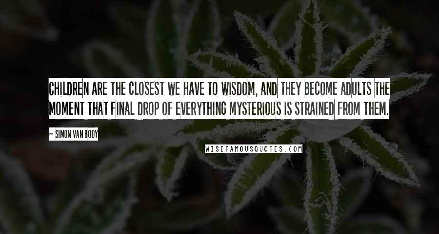 Simon Van Booy Quotes: Children are the closest we have to wisdom, and they become adults the moment that final drop of everything mysterious is strained from them.