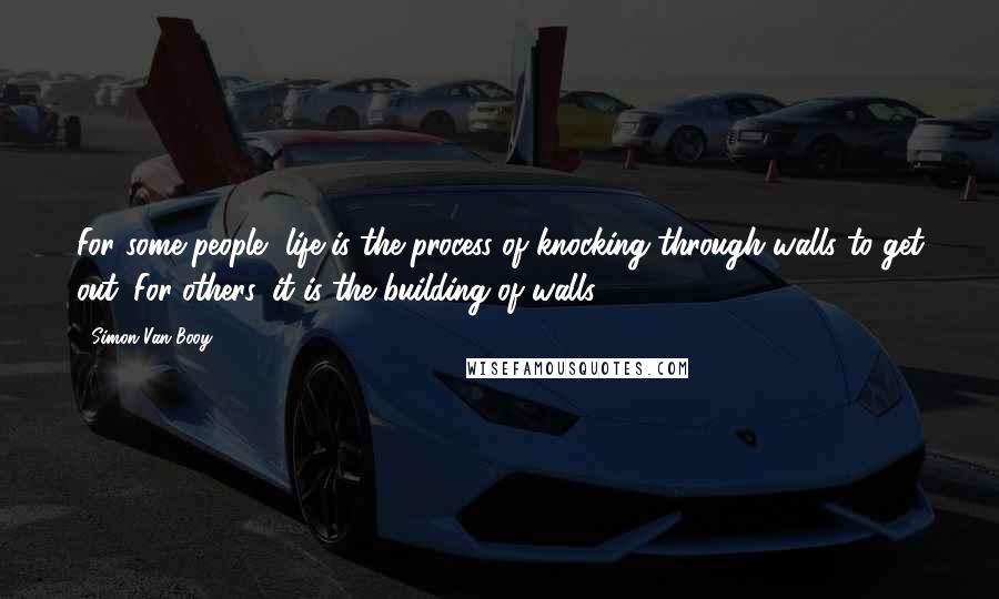 Simon Van Booy Quotes: For some people, life is the process of knocking through walls to get out. For others, it is the building of walls.