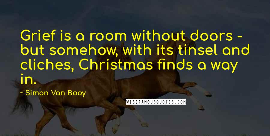 Simon Van Booy Quotes: Grief is a room without doors - but somehow, with its tinsel and cliches, Christmas finds a way in.