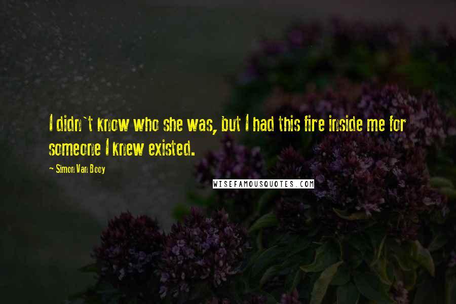 Simon Van Booy Quotes: I didn't know who she was, but I had this fire inside me for someone I knew existed.