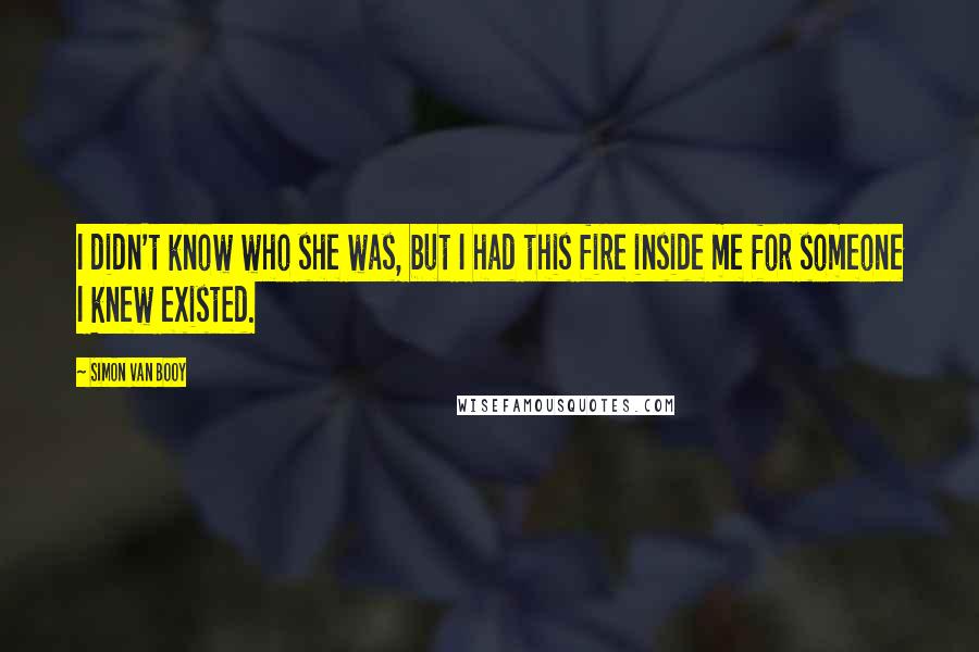 Simon Van Booy Quotes: I didn't know who she was, but I had this fire inside me for someone I knew existed.