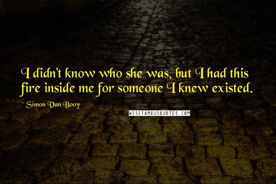 Simon Van Booy Quotes: I didn't know who she was, but I had this fire inside me for someone I knew existed.