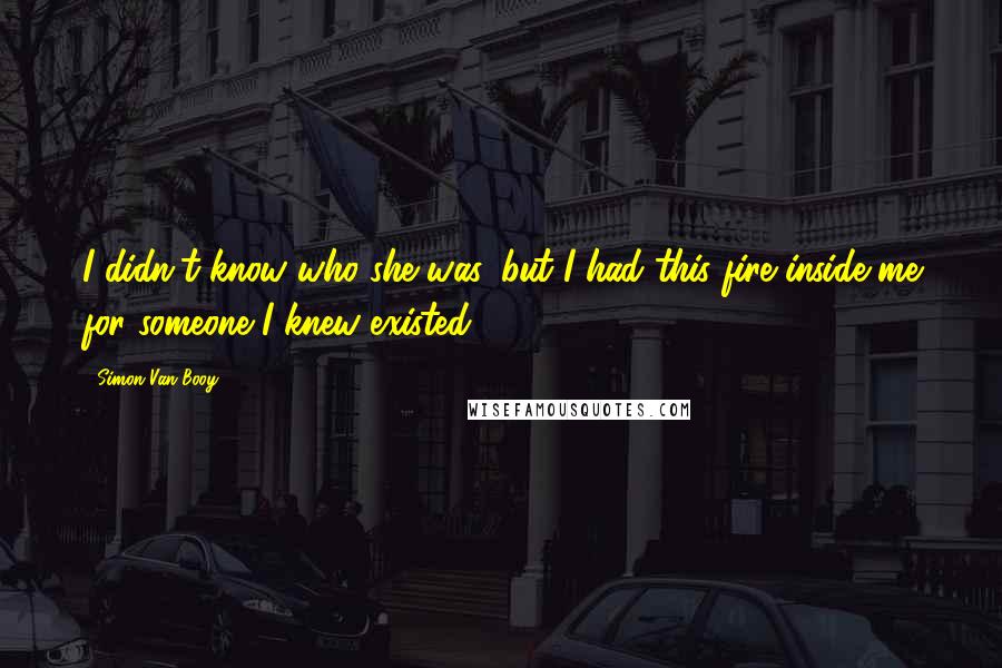 Simon Van Booy Quotes: I didn't know who she was, but I had this fire inside me for someone I knew existed.