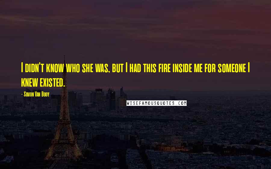 Simon Van Booy Quotes: I didn't know who she was, but I had this fire inside me for someone I knew existed.