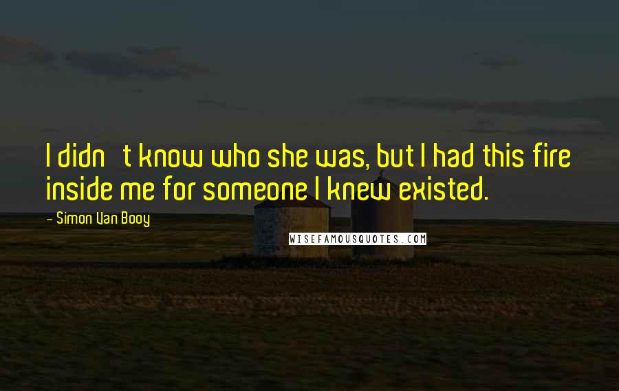 Simon Van Booy Quotes: I didn't know who she was, but I had this fire inside me for someone I knew existed.