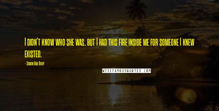 Simon Van Booy Quotes: I didn't know who she was, but I had this fire inside me for someone I knew existed.