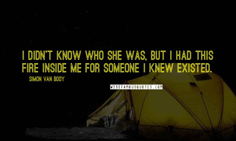 Simon Van Booy Quotes: I didn't know who she was, but I had this fire inside me for someone I knew existed.