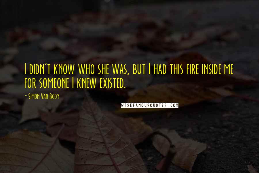 Simon Van Booy Quotes: I didn't know who she was, but I had this fire inside me for someone I knew existed.