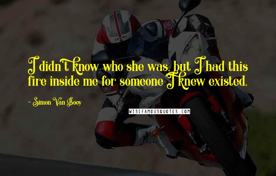 Simon Van Booy Quotes: I didn't know who she was, but I had this fire inside me for someone I knew existed.