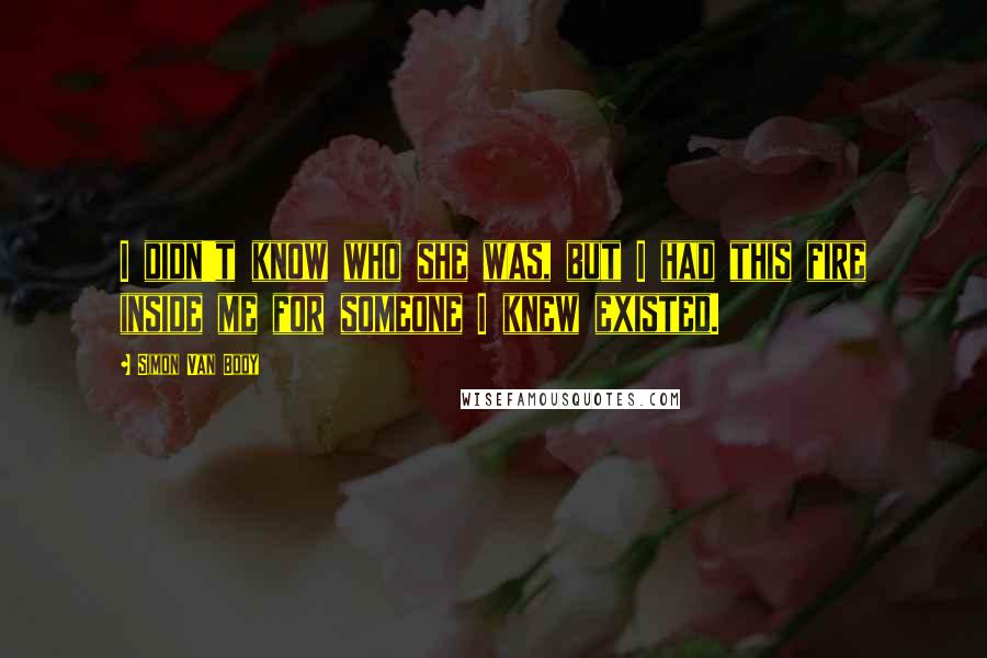 Simon Van Booy Quotes: I didn't know who she was, but I had this fire inside me for someone I knew existed.