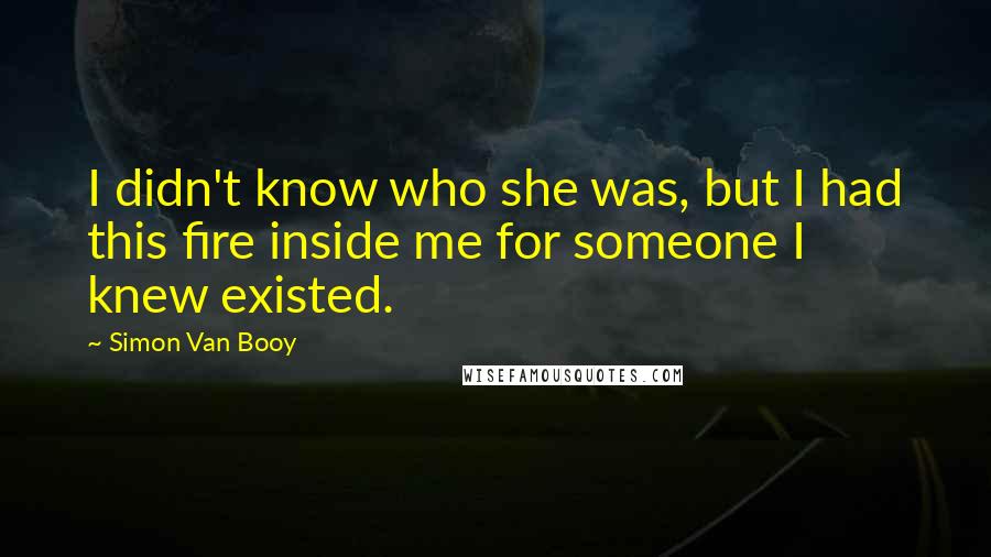 Simon Van Booy Quotes: I didn't know who she was, but I had this fire inside me for someone I knew existed.