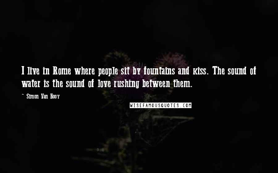 Simon Van Booy Quotes: I live in Rome where people sit by fountains and kiss. The sound of water is the sound of love rushing between them.