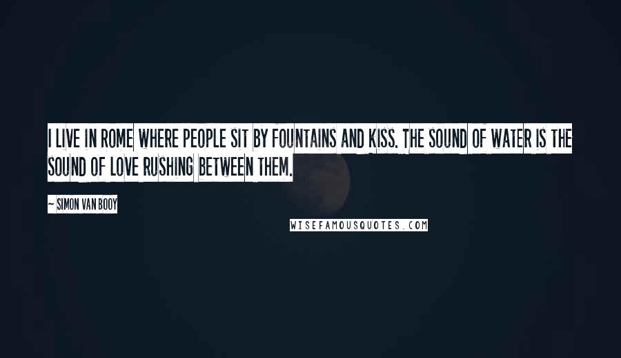 Simon Van Booy Quotes: I live in Rome where people sit by fountains and kiss. The sound of water is the sound of love rushing between them.