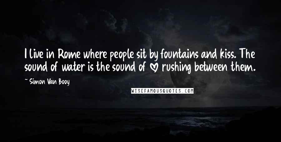 Simon Van Booy Quotes: I live in Rome where people sit by fountains and kiss. The sound of water is the sound of love rushing between them.