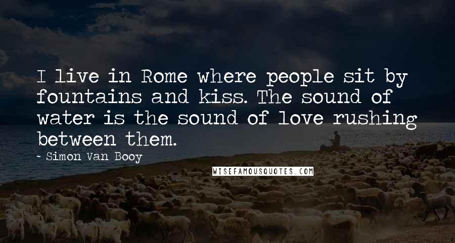 Simon Van Booy Quotes: I live in Rome where people sit by fountains and kiss. The sound of water is the sound of love rushing between them.