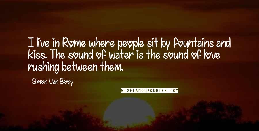 Simon Van Booy Quotes: I live in Rome where people sit by fountains and kiss. The sound of water is the sound of love rushing between them.