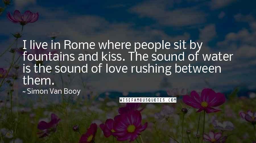 Simon Van Booy Quotes: I live in Rome where people sit by fountains and kiss. The sound of water is the sound of love rushing between them.