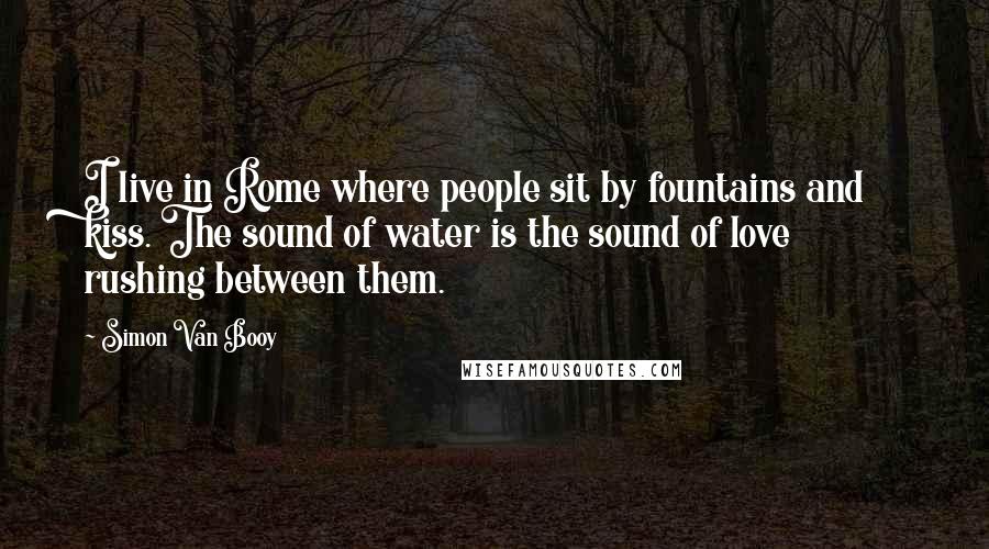 Simon Van Booy Quotes: I live in Rome where people sit by fountains and kiss. The sound of water is the sound of love rushing between them.