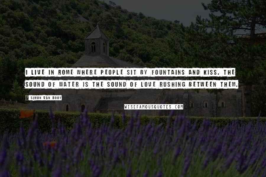 Simon Van Booy Quotes: I live in Rome where people sit by fountains and kiss. The sound of water is the sound of love rushing between them.