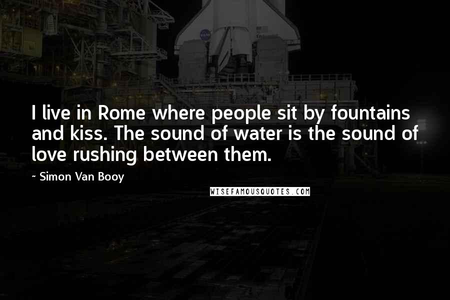 Simon Van Booy Quotes: I live in Rome where people sit by fountains and kiss. The sound of water is the sound of love rushing between them.